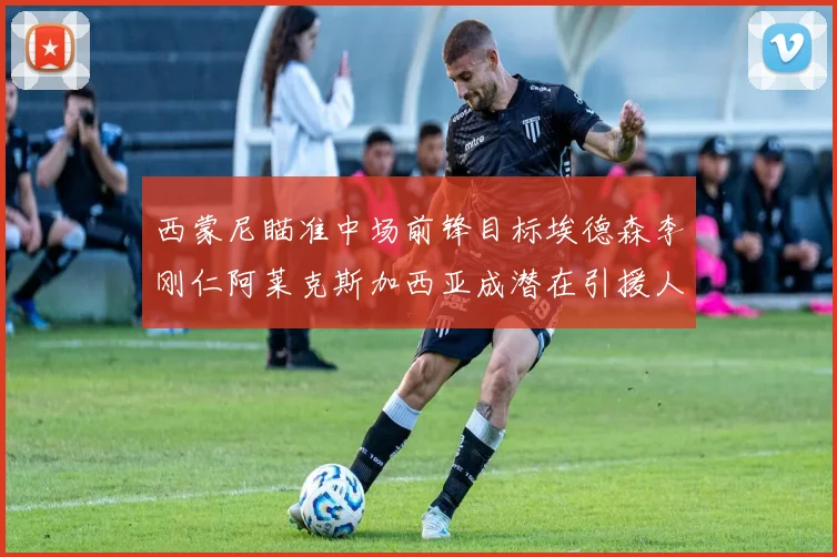 西蒙尼瞄准中场前锋目标埃德森李刚仁阿莱克斯加西亚成潜在引援人选