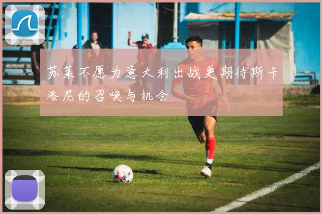 苏莱不愿为意大利出战更期待斯卡洛尼的召唤与机会