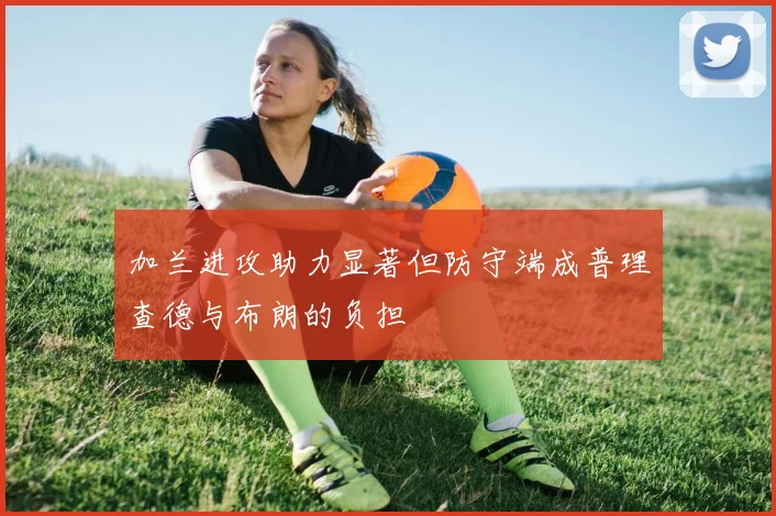 加兰进攻助力显著但防守端成普理查德与布朗的负担