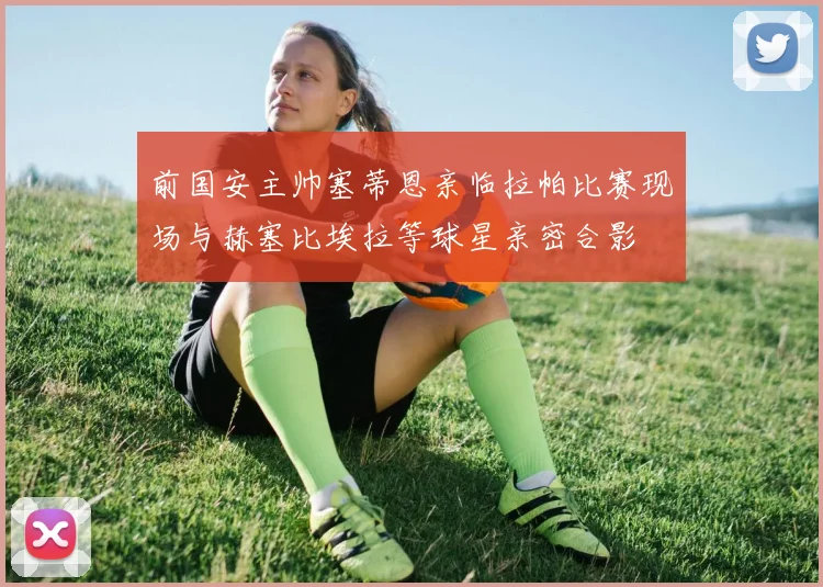 前国安主帅塞蒂恩亲临拉帕比赛现场与赫塞比埃拉等球星亲密合影