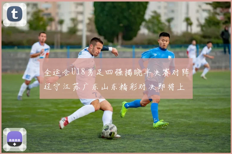 全运会U18男足四强揭晓半决赛对阵辽宁江苏广东山东精彩对决即将上演