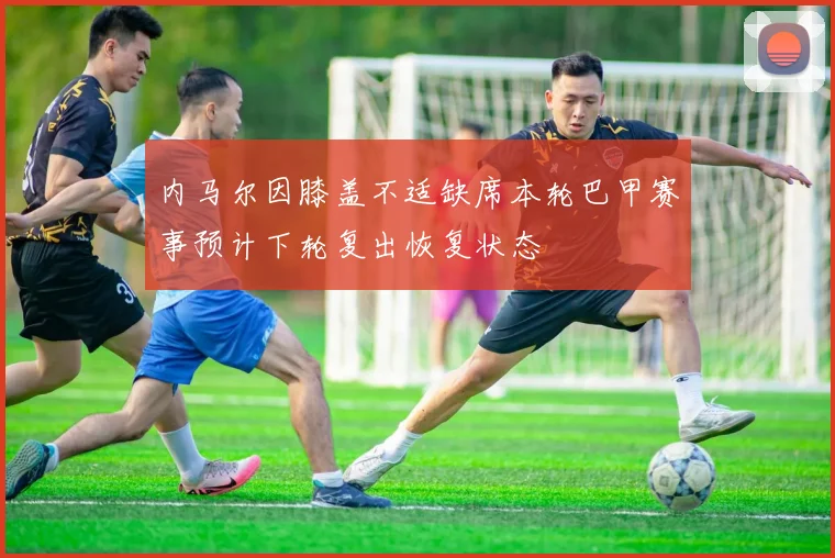 内马尔因膝盖不适缺席本轮巴甲赛事预计下轮复出恢复状态