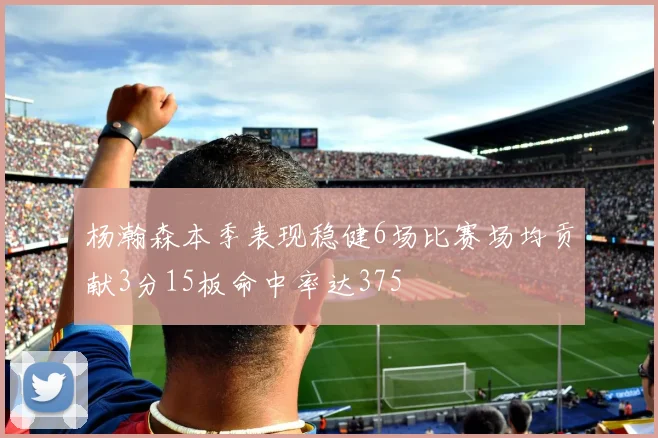 杨瀚森本季表现稳健6场比赛场均贡献3分15板命中率达375