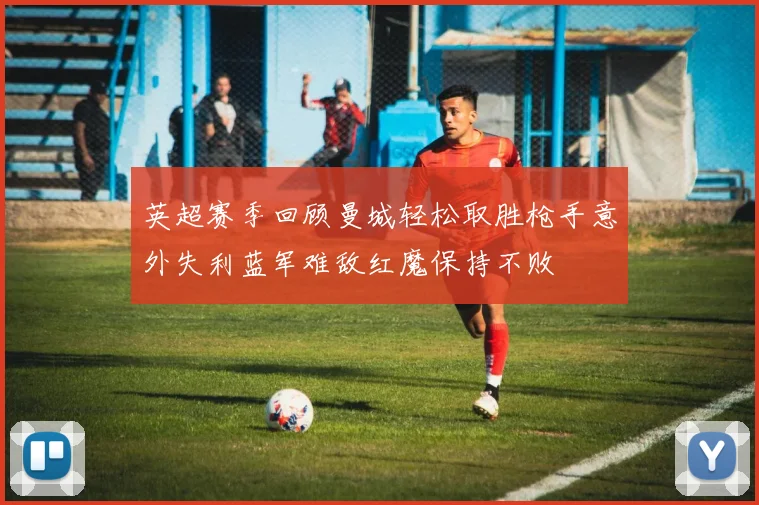 英超赛季回顾曼城轻松取胜枪手意外失利蓝军难敌红魔保持不败