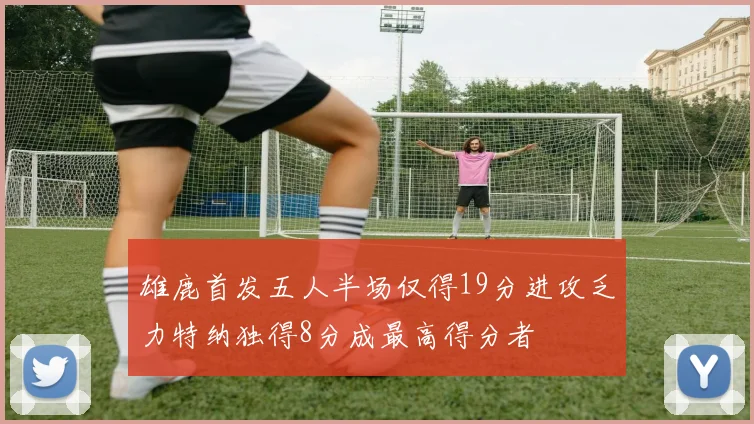 雄鹿首发五人半场仅得19分进攻乏力特纳独得8分成最高得分者