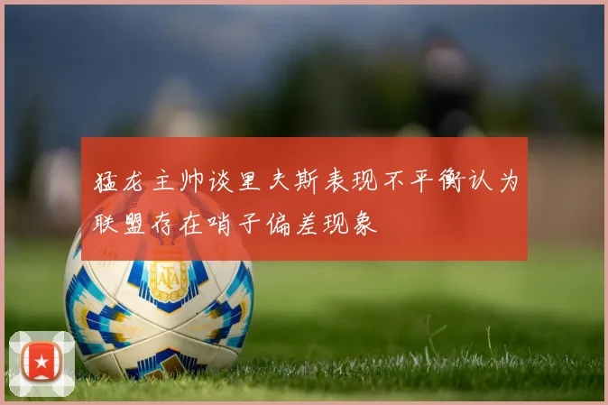 猛龙主帅谈里夫斯表现不平衡认为联盟存在哨子偏差现象