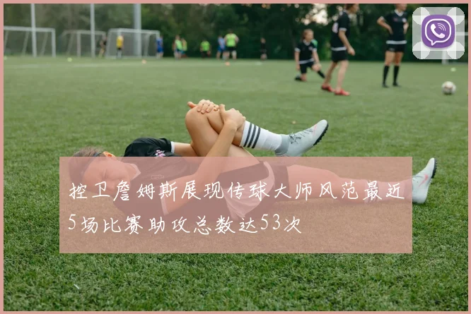 控卫詹姆斯展现传球大师风范最近5场比赛助攻总数达53次