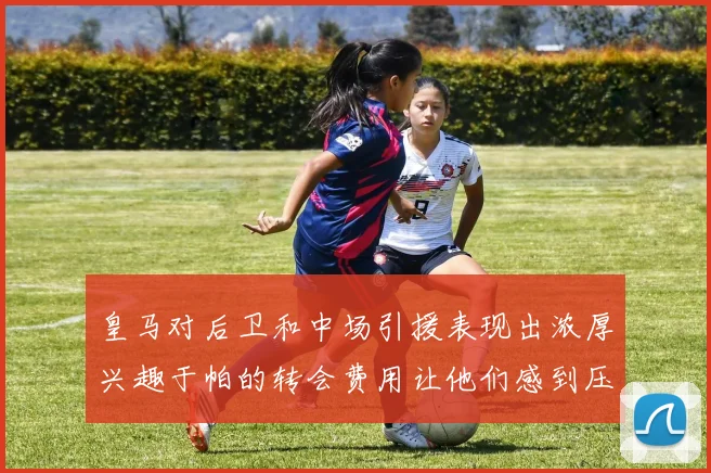 皇马对后卫和中场引援表现出浓厚兴趣于帕的转会费用让他们感到压力