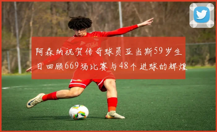 阿森纳祝贺传奇球员亚当斯59岁生日回顾669场比赛与48个进球的辉煌历程