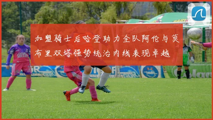 加盟骑士后哈登助力全队阿伦与莫布里双塔强势统治内线表现卓越