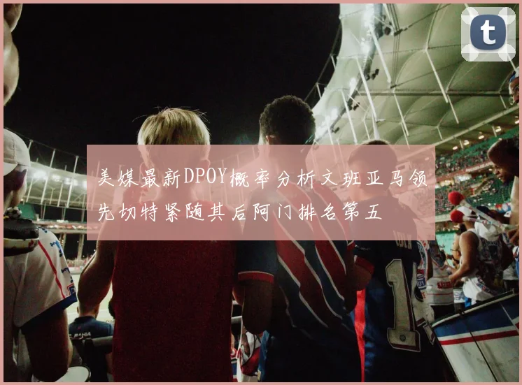 美媒最新DPOY概率分析文班亚马领先切特紧随其后阿门排名第五