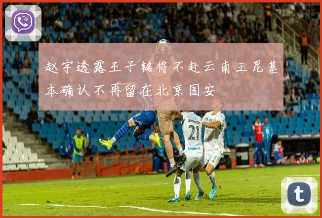 赵宇透露王子铭将不赴云南玉昆基本确认不再留在北京国安