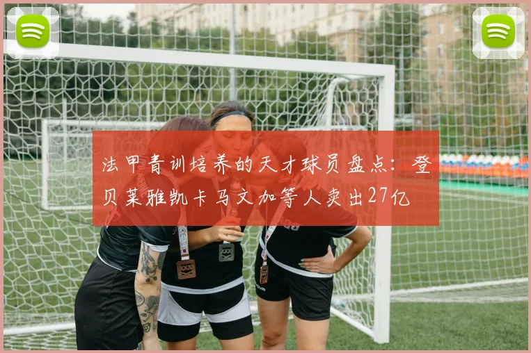 法甲青训培养的天才球员盘点：登贝莱雅凯卡马文加等人卖出27亿