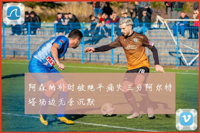 阿森纳补时被绝平痛失三分阿尔特塔场边无奈沉默